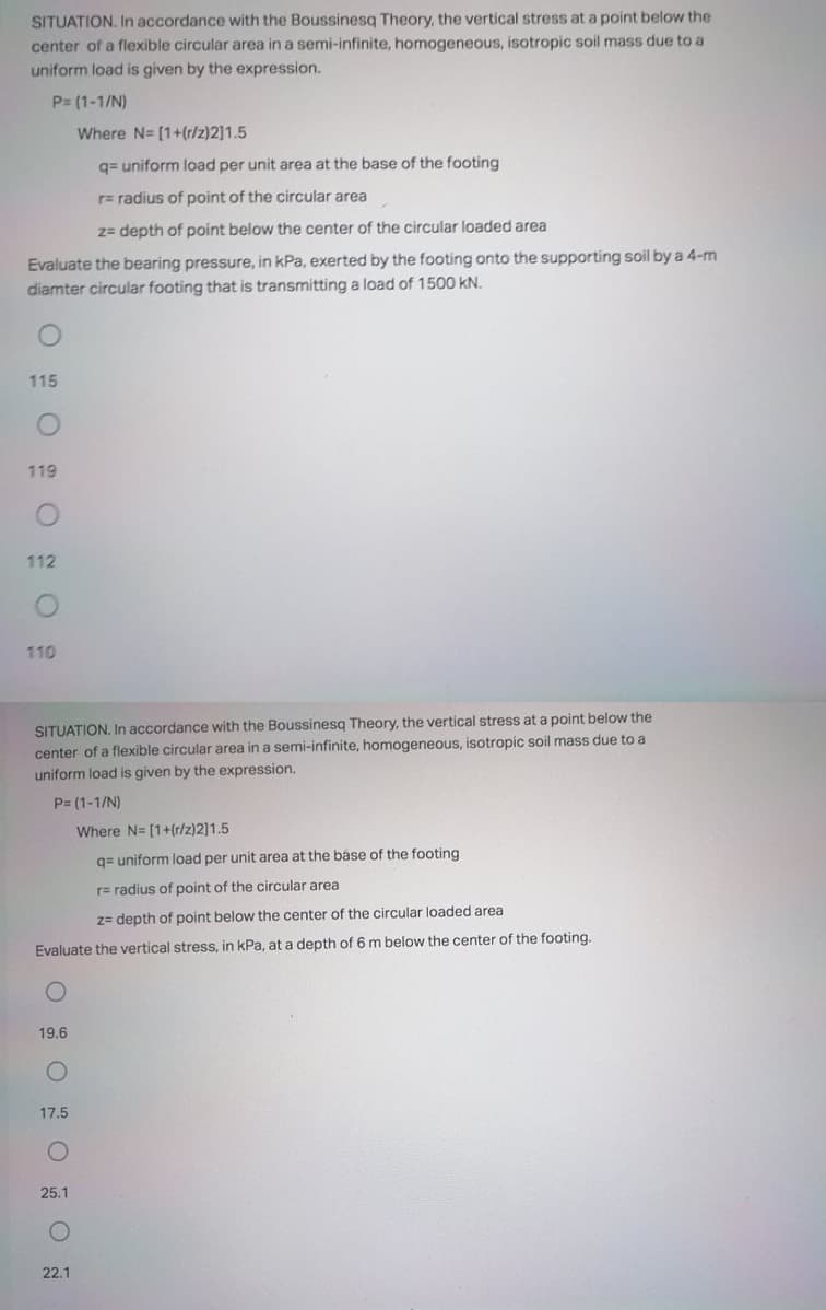 SITUATION. In accordance with the Boussinesq Theory, the vertical stress at a point below the
center of a flexible circular area in a semi-infinite, homogeneous, isotropic soil mass due to a
uniform load is given by the expression.
P= (1-1/N)
Where N= [1+(r/z)2]1.5
q= uniform load per unit area at the base of the footing
r= radius of point of the circular area
2= depth of point below the center of the circular loaded area
Evaluate the bearing pressure, in kPa, exerted by the footing onto the supporting soil by a 4-m
diamter circular footing that is transmitting a load of 1500 kN.
115
119
112
110
SITUATION. In accordance with the Boussinesq Theory, the vertical stress at a point below the
center of a flexible circular area in a semi-infinite, homogeneous, isotropic soil mass due to a
uniform load is given by the expression.
P= (1-1/N)
Where N= [1+(r/z)2]1.5
q= uniform load per unit area at the báse of the footing
r= radius of point of the circular area
z= depth of point below the center of the circular loaded area
Evaluate the vertical stress, in kPa, at a depth of 6 m below the center of the footing.
19.6
17.5
25.1
22.1
