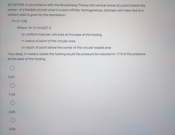 SITUATION. In accordance with the Boussinesq Theory, the vertical stress at a point below the
center of a flexible circular area in a semi-infinite, homogeneous, isotropic soil mass due to a
uniform load is given by the expression.
P= (1-1/N)
Where N= [1+(r/z)2]1.5
q= uniform load per unit area at the base of the footing
r= radius of point of the circular area
z= depth of point below the center of the circular loaded area
How deep, in meters, below the footing would the pressure be reduced to 1/10 of the pressure
at the base of the footing.
9.01
7.42
6.95
6.55
