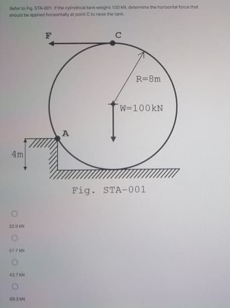 Refer to Fig. STA-001. If the cylindrical tank weighs 100 kN. determine the horizontal force that
should be applied horizontally at point C to raise the tank
C
R=8m
W=100KN
A
4m
Fig. STA-001
32.9 KN
57.7 KN
43.7 AN
69.3 KN
