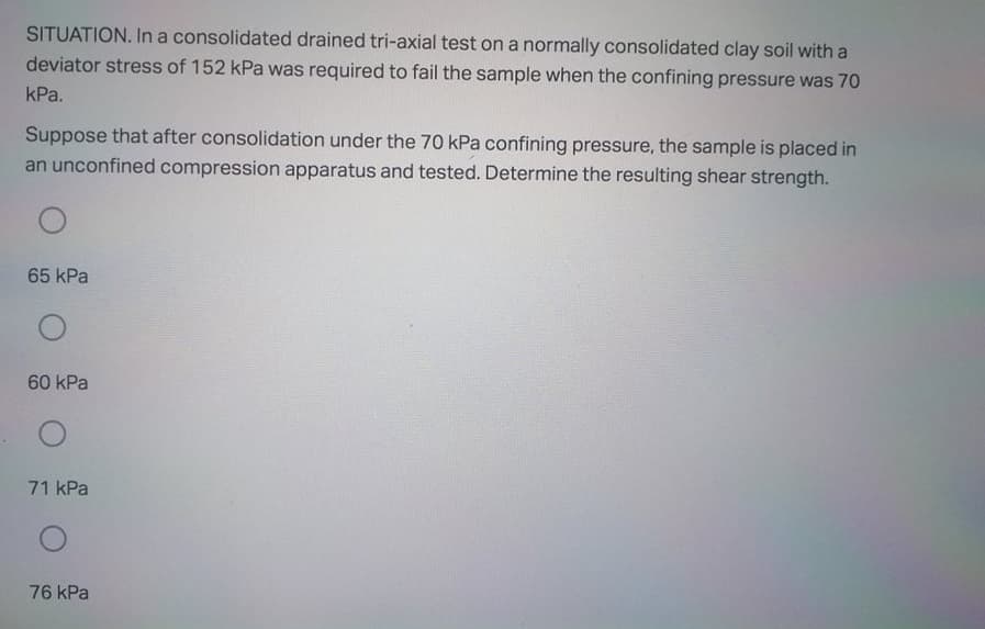 SITUATION. In a consolidated drained tri-axial test on a normally consolidated clay soil with a
deviator stress of 152 kPa was required to fail the sample when the confining pressure was 70
kPa.
Suppose that after consolidation under the 70 kPa confining pressure, the sample is placed in
an unconfined compression apparatus and tested. Determine the resulting shear strength.
65 kPa
60 kPa
71 kPa
76 kPa
