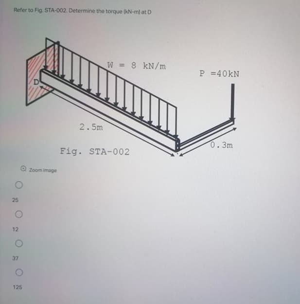 Refer to Fig. STA-002. Determine the torque (kN-m) at D
W = 8 kN/m
P =40KN
2.5m
0.3m
Fig. STA-002
Zoom image
25
12
37
125
