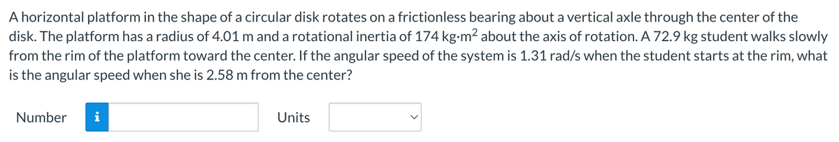 A horizontal platform in the shape of a circular disk rotates on a frictionless bearing about a vertical axle through the center of the
disk. The platform has a radius of 4.01 m and a rotational inertia of 174 kg.m² about the axis of rotation. A 72.9 kg student walks slowly
from the rim of the platform toward the center. If the angular speed of the system is 1.31 rad/s when the student starts at the rim, what
is the angular speed when she is 2.58 m from the center?
Number
i
Units