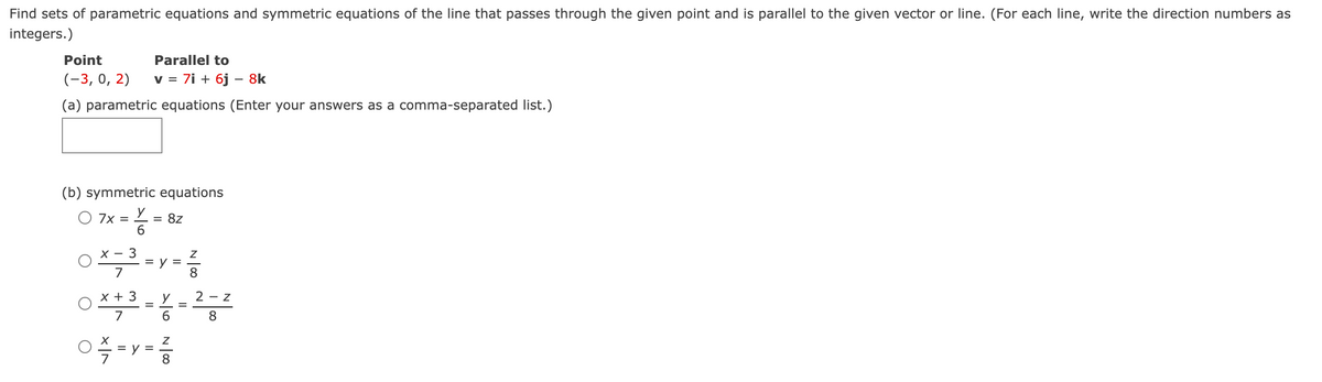 Find sets of parametric equations and symmetric equations of the line that passes through the given point and is parallel to the given vector or line. (For each line, write the direction numbers as
integers.)
Point
Parallel to
(-3, 0, 2)
v = 7i + 6j - 8k
(a) parametric equations (Enter your answers as a comma-separated list.)
(b) symmetric equations
O 7x = Y = 8z
6
-
O*,3+y+?
= =
7
N
Z
3
x + ³ = X = 2 - 2
7
6
8
02/7=y= 2²2/22
8
8