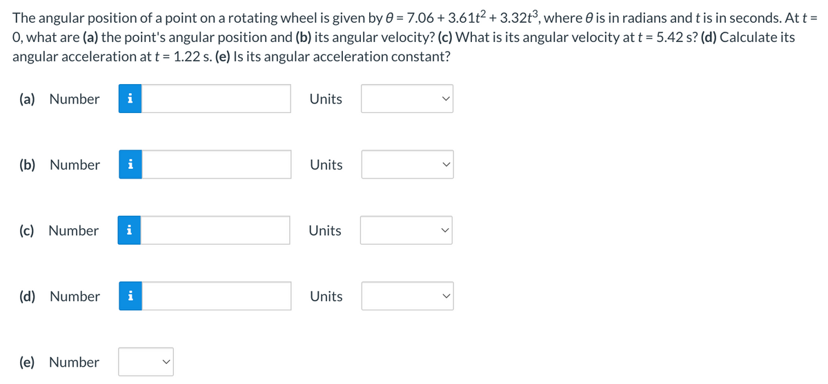 The angular position of a point on a rotating wheel is given by 0 = 7.06 +3.61t² +3.32t³, where is in radians and t is in seconds. At t =
O, what are (a) the point's angular position and (b) its angular velocity? (c) What is its angular velocity at t = 5.42 s? (d) Calculate its
angular acceleration at t = 1.22 s. (e) Is its angular acceleration
constant?
(a) Number i
(b) Number
(c) Number i
(d) Number
MO
(e) Number
Units
Units
Units
Units
>
>