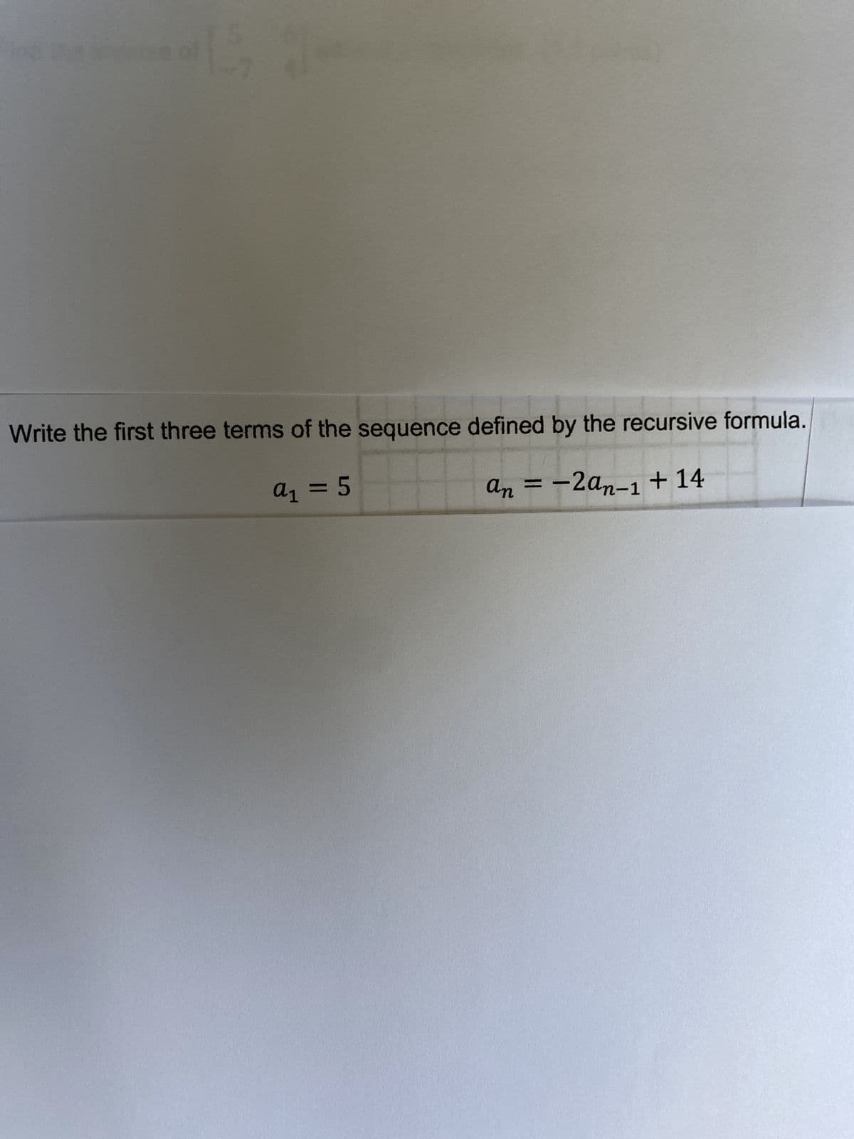 -7
Write the first three terms of the sequence defined by the recursive formula.
a₁ = 5
an = -2an-1 + 14