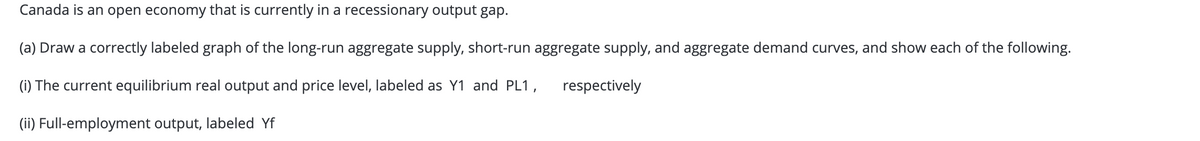 Canada is an open economy that is currently in a recessionary output gap.
(a) Draw a correctly labeled graph of the long-run aggregate supply, short-run aggregate supply, and aggregate demand curves, and show each of the following.
(i) The current equilibrium real output and price level, labeled as Y1 and PL1,
respectively
(ii) Full-employment output, labeled Yf
