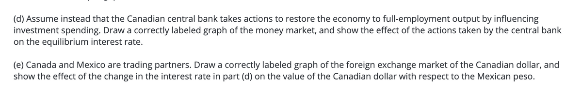 (d) Assume instead that the Canadian central bank takes actions to restore the economy to full-employment output by influencing
investment spending. Draw a correctly labeled graph of the money market, and show the effect of the actions taken by the central bank
on the equilibrium interest rate.
(e) Canada and Mexico are trading partners. Draw a correctly labeled graph of the foreign exchange market of the Canadian dollar, and
show the effect of the change in the interest rate in part (d) on the value of the Canadian dollar with respect to the Mexican peso.
