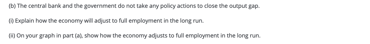 (b) The central bank and the government do not take any policy actions to close the output gap.
(i) Explain how the economy will adjust to full employment in the long run.
(ii) On your graph in part (a), show how the economy adjusts to full employment in the long run.
