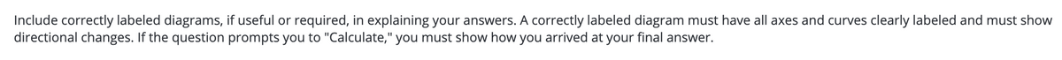 Include correctly labeled diagrams, if useful or required, in explaining your answers. A correctly labeled diagram must have all axes and curves clearly labeled and must show
directional changes. If the question prompts you to "Calculate," you must show how you arrived at your final answer.
