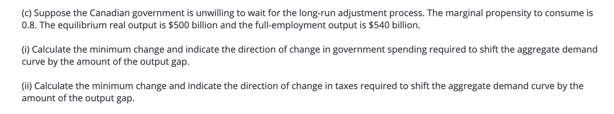 (c) Suppose the Canadian government is unwilling to wait for the long-run adjustment process. The marginal propensity to consume is
0.8. The equilibrium real output is $500 billion and the full-employment output is $540 billion.
(i) Calculate the minimum change and indicate the direction of change in government spending required to shift the aggregate demand
curve by the amount of the output gap.
(ii) Calculate the minimum change and indicate the direction of change in taxes required to shift the aggregate demand curve by the
amount of the output gap.
