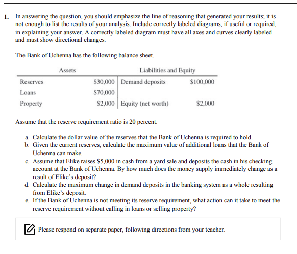 1. In answering the question, you should emphasize the line of reasoning that generated your results; it is
not enough to list the results of your analysis. Include correctly labeled diagrams, if useful or required,
in explaining your answer. A correctly labeled diagram must have all axes and curves clearly labeled
and must show directional changes.
The Bank of Uchenna has the following balance sheet.
Assets
Liabilities and Equity
S30,000 Demand deposits
S70,000
Reserves
$100,000
Loans
Property
$2,000 Equity (net worth)
$2,000
Assume that the reserve requirement ratio is 20
percent.
a. Calculate the dollar value of the reserves that the Bank of Uchenna is required to hold.
b. Given the current reserves, calculate the maximum value of additional loans that the Bank of
Uchenna can make.
c. Assume that Elike raises $5,000 in cash from a yard sale and deposits the cash in his checking
account at the Bank of Uchenna. By how much does the money supply immediately change as a
result of Elike's deposiť?
d. Calculate the maximum change in demand deposits in the banking system as a whole resulting
from Elike's deposit.
e. If the Bank of Uchenna is not meeting its reserve requirement, what action can it take to meet the
reserve requirement without calling in loans or selling property?
O Please respond on separate paper, following directions from your teacher.
