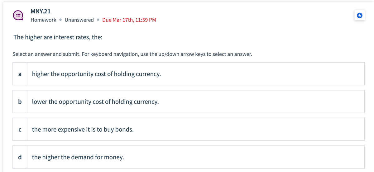 The higher are interest rates, the:
Select an answer and submit. For keyboard navigation, use the up/down arrow keys to select an answer.
a
b
MNY.21
Homework Unanswered Due Mar 17th, 11:59 PM
с
d
higher the opportunity cost of holding currency.
lower the opportunity cost of holding currency.
the more expensive it is to buy bonds.
the higher the demand for money.