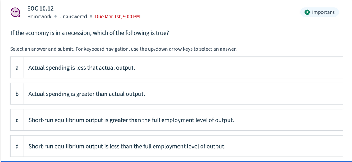 If the economy is in a recession, which of the following is true?
Select an answer and submit. For keyboard navigation, use the up/down arrow keys to select an answer.
a
EOC 10.12
Homework Unanswered Due Mar 1st, 9:00 PM
b
с
Actual spending is less that actual output.
Actual spending is greater than actual output.
Short-run equilibrium output is greater than the full employment level of output.
Short-run equilibrium output is less than the full employment level of output.
Important