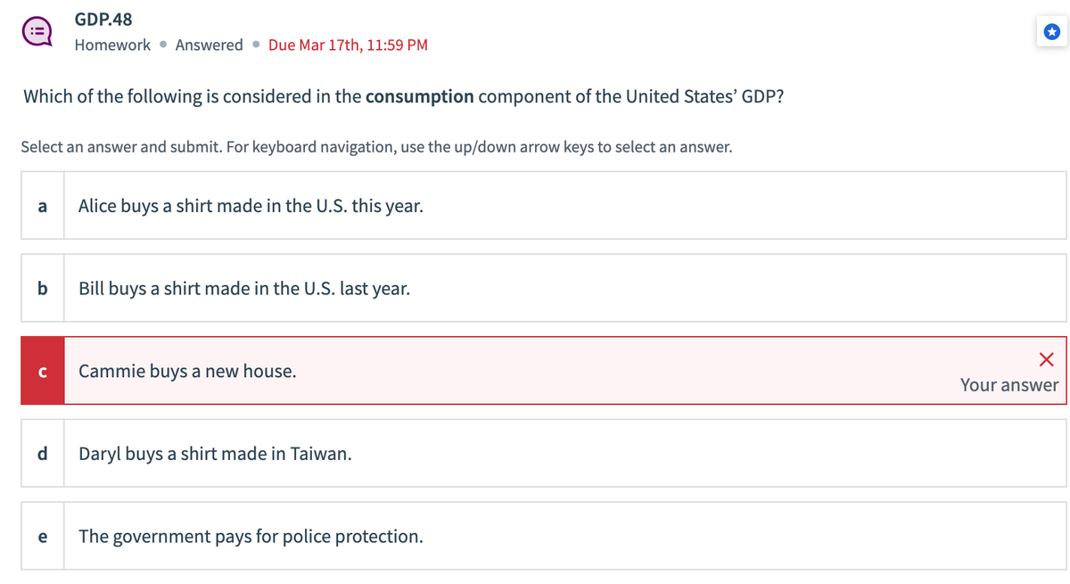 Which of the following is considered in the consumption component of the United States' GDP?
Select an answer and submit. For keyboard navigation, use the up/down arrow keys to select an answer.
a
b
GDP.48
Homework Answered Due Mar 17th, 11:59 PM
d
e
Alice buys a shirt made in the U.S. this year.
Bill buys a shirt made in the U.S. last year.
Cammie buys a new house.
Daryl buys a shirt made in Taiwan.
The government pays for police protection.
X
Your answer