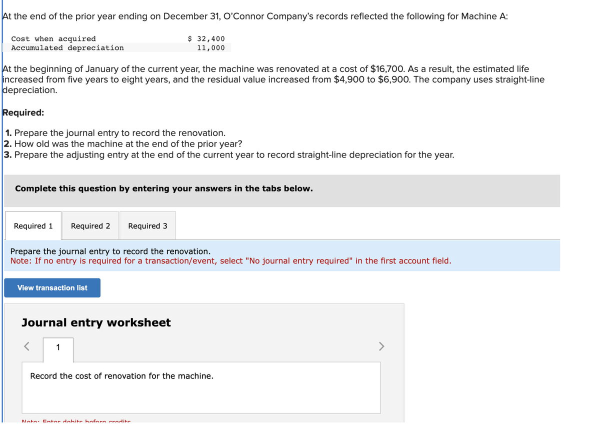 At the end of the prior year ending on December 31, O'Connor Company's records reflected the following for Machine A:
$ 32,400
11,000
Cost when acquired
Accumulated depreciation
At the beginning of January of the current year, the machine was renovated at a cost of $16,700. As a result, the estimated life
increased from five years to eight years, and the residual value increased from $4,900 to $6,900. The company uses straight-line
depreciation.
Required:
1. Prepare the journal entry to record the renovation.
2. How old was the machine at the end of the prior year?
3. Prepare the adjusting entry at the end of the current year to record straight-line depreciation for the year.
Complete this question by entering your answers in the tabs below.
Required 1
Required 2 Required 3
Prepare the journal entry to record the renovation.
Note: If no entry is required for a transaction/event, select "No journal entry required" in the first account field.
View transaction list
Journal entry worksheet
1
Record the cost of renovation for the machine.
Nota: Entor dohite hoforo credite