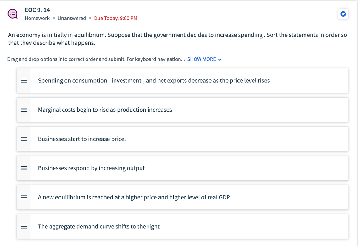 EOC 9. 14
Homework Unanswered Due Today, 9:00 PM
An economy is initially in equilibrium. Suppose that the government decides to increase spending. Sort the statements in order so
that they describe what happens.
Drag and drop options into correct order and submit. For keyboard navigation... SHOW MORE ✓
= Spending on consumption, investment, and net exports decrease as the price level rises
III
|||
=
|||
|||
Marginal costs begin to rise as production increases
Businesses start to increase price.
Businesses respond by increasing output
A new equilibrium is reached at a higher price and higher level of real GDP
The aggregate demand curve shifts to the right