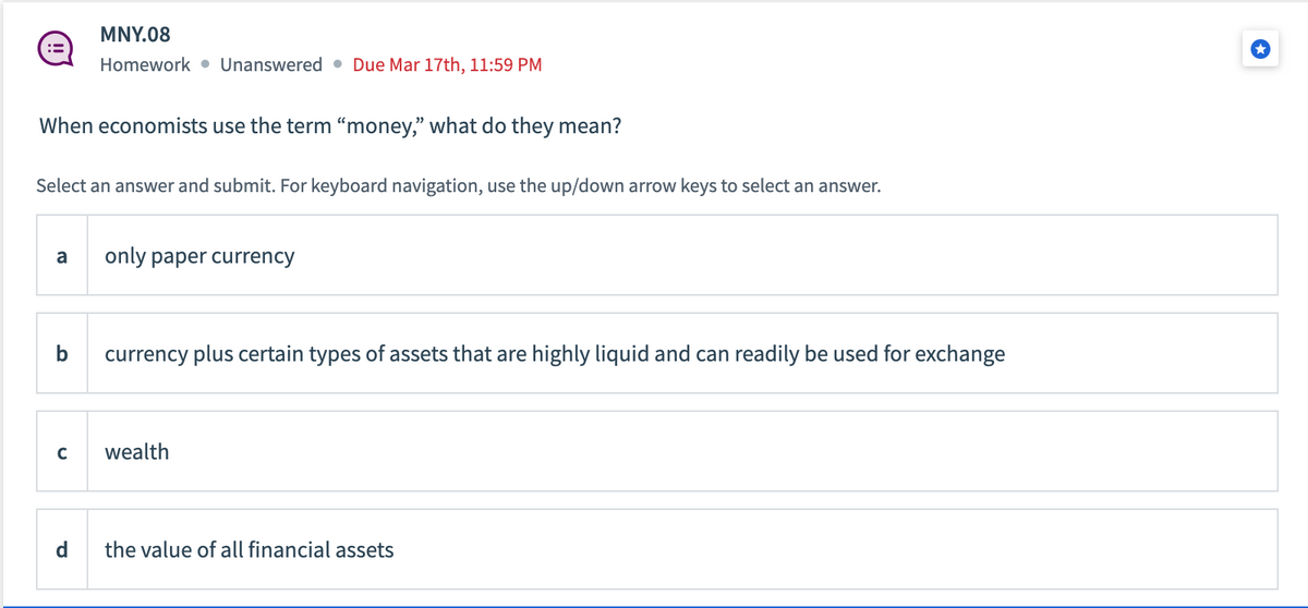 MNY.08
Homework Unanswered. Due Mar 17th, 11:59 PM
When economists use the term "money," what do they mean?
Select an answer and submit. For keyboard navigation, use the up/down arrow keys to select an answer.
a only paper currency
C
currency plus certain types of assets that are highly liquid and can readily be used for exchange
wealth
the value of all financial assets