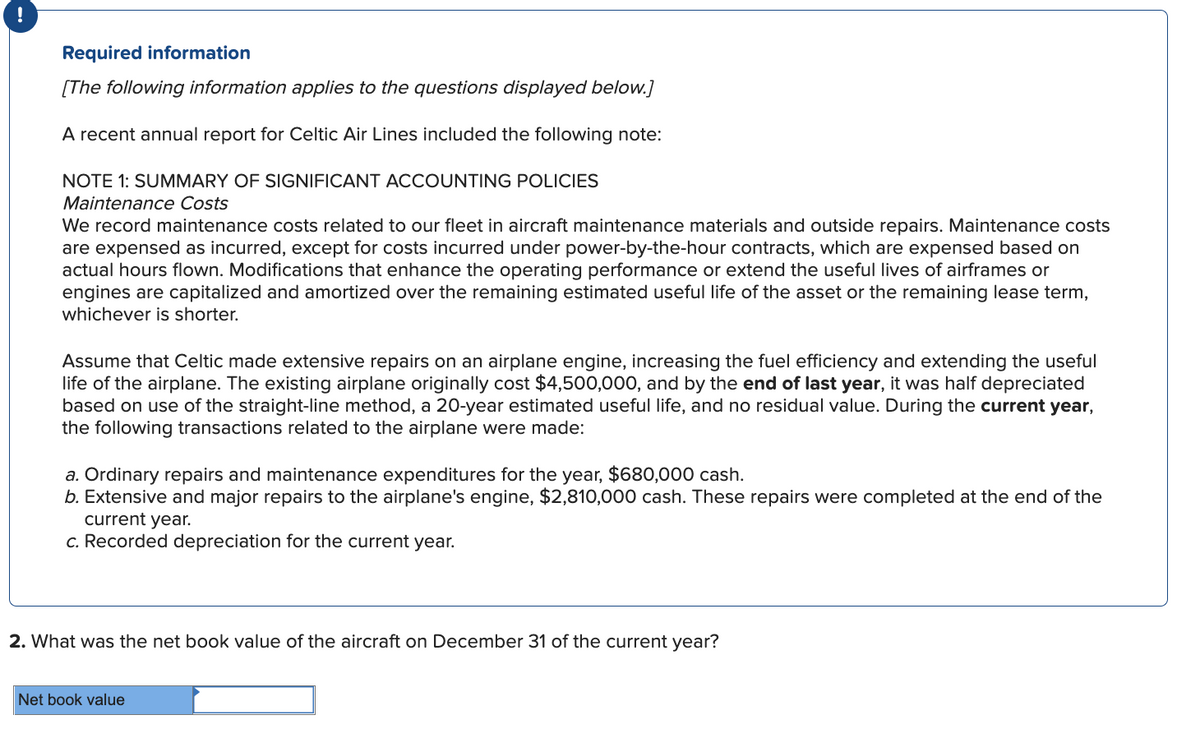 !
Required information
[The following information applies to the questions displayed below.]
A recent annual report for Celtic Air Lines included the following note:
NOTE 1: SUMMARY OF SIGNIFICANT ACCOUNTING POLICIES
Maintenance Costs
We record maintenance costs related to our fleet in aircraft maintenance materials and outside repairs. Maintenance costs
are expensed as incurred, except for costs incurred under power-by-the-hour contracts, which are expensed based on
actual hours flown. Modifications that enhance the operating performance or extend the useful lives of airframes or
engines are capitalized and amortized over the remaining estimated useful life of the asset or the remaining lease term,
whichever is shorter.
Assume that Celtic made extensive repairs on an airplane engine, increasing the fuel efficiency and extending the useful
life of the airplane. The existing airplane originally cost $4,500,000, and by the end of last year, it was half depreciated
based on use of the straight-line method, a 20-year estimated useful life, and no residual value. During the current year,
the following transactions related to the airplane were made:
a. Ordinary repairs and maintenance expenditures for the year, $680,000 cash.
b. Extensive and major repairs to the airplane's engine, $2,810,000 cash. These repairs were completed at the end of the
current year.
c. Recorded depreciation for the current year.
2. What was the net book value of the aircraft on December 31 of the current year?
Net book value