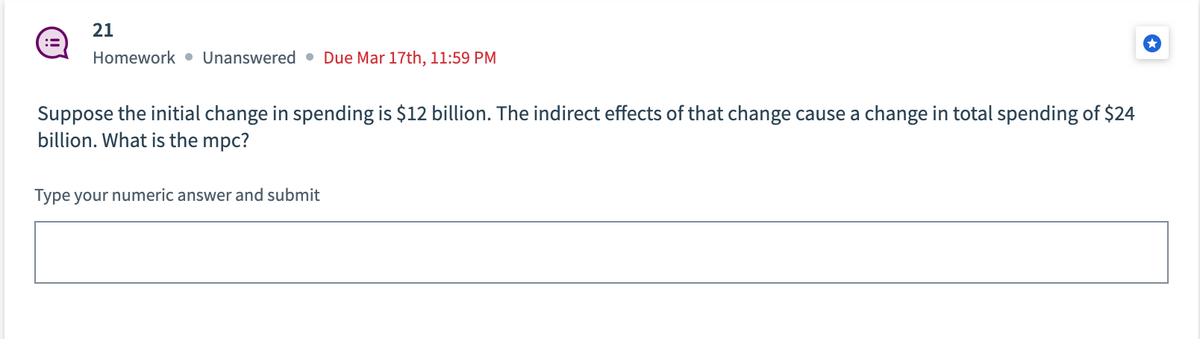 21
Homework Unanswered Due Mar 17th, 11:59 PM
Suppose the initial change in spending is $12 billion. The indirect effects of that change cause a change in total spending of $24
billion. What is the mpc?
Type your numeric answer and submit