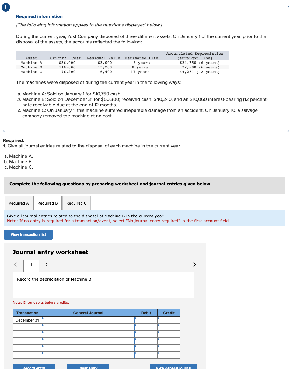 !
Required information
[The following information applies to the questions displayed below.]
During the current year, Yost Company disposed of three different assets. On January 1 of the current year, prior to the
disposal of the assets, the accounts reflected the following:
Original Cost Residual Value Estimated Life
$36,000
8 years
110,000
8 years
76,200
17 years
The machines were disposed of during the current year in the following ways:
a. Machine A: Sold on January 1 for $10,750 cash.
b. Machine B: Sold on December 31 for $50,300; received cash, $40,240, and an $10,060 interest-bearing (12 percent)
note receivable due at the end of 12 months.
Asset
Machine A
Machine B
Machine C
c. Machine C: On January 1, this machine suffered irreparable damage from an accident. On January 10, a salvage
company removed the machine at no cost.
a. Machine A.
b. Machine B.
c. Machine C.
Required:
1. Give all journal entries related to the disposal of each machine in the current year.
Required A
Complete the following questions by preparing worksheet and journal entries given below.
Required B Required C
View transaction list
<
Give all journal entries related to the disposal of Machine B in the current year.
Note: If no entry is required for a transaction/event, select "No journal entry required" in the first account field.
Journal entry worksheet
1
2
Record the depreciation of Machine B.
$3,000
13,200
6,400
Note: Enter debits before credits.
Transaction
December 31
Accumulated Depreciation
(straight line)
$24,750 (6 years).
72,600 (6 years)
49,271 (12 years)
Record entry
General Journal
Clear entry
Debit
Credit
View general journal
>