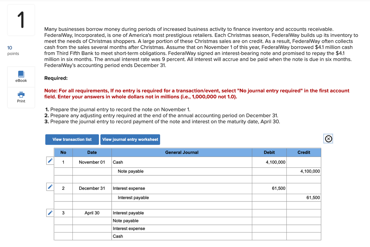 1
Many businesses borrow money during periods of increased business activity to finance inventory and accounts receivable.
FederalWay, Incorporated, is one of America's most prestigious retailers. Each Christmas season, FederalWay builds up its inventory to
meet the needs of Christmas shoppers. A large portion of these Christmas sales are on credit. As a result, FederalWay often collects
cash from the sales several months after Christmas. Assume that on November 1 of this year, FederalWay borrowed $4.1 million cash
from Third Fifth Bank to meet short-term obligations. FederalWay signed an interest-bearing note and promised to repay the $4.1
million in six months. The annual interest rate was 9 percent. All interest will accrue and be paid when the note is due in six months.
FederalWay's accounting period ends December 31.
Required:
10
points
eBook
Print
Note: For all requirements, If no entry is required for a transaction/event, select "No journal entry required" in the first account
field. Enter your answers in whole dollars not in millions (i.e., 1,000,000 not 1.0).
1. Prepare the journal entry to record the note on November 1.
2. Prepare any adjusting entry required at the end of the annual accounting period on December 31.
3. Prepare the journal entry to record payment of the note and interest on the maturity date, April 30.
View transaction list
No
1
2
3
Date
View journal entry worksheet
November 01
December 31
April 30
Cash
Note payable
Interest expense
Interest payable
Interest payable
Note payable
Interest expense
Cash
General Journal
Debit
4,100,000
61,500
Credit
4,100,000
61,500
Ⓒ