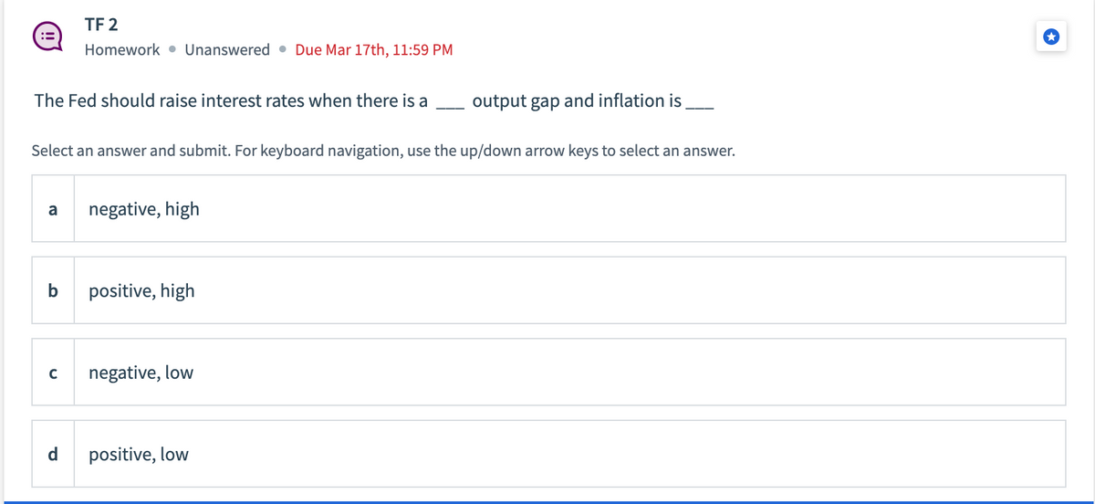 The Fed should raise interest rates when there is a
TF 2
Homework Unanswered Due Mar 17th, 11:59 PM
Select an answer and submit. For keyboard navigation, use the up/down arrow keys to select an answer.
a negative, high
b
C
d
positive, high
negative, low
output gap and inflation is
positive, low