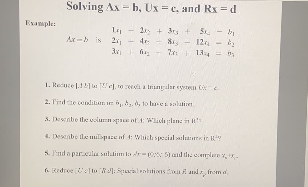 Solving Ax = b, Ux = c, and Rx = d
Example:
1x + 2x2 + 3x3 +
5x4
Ax =b is
2.x1 + 4x2 + 8x3 + 12x4
b2
%3D
3x1 + 6x2 + 7x3 + 13x4
b3
1. Reduce [A b] to [U c], to reach a triangular system Ux c.
2. Find the condition on b,, b,, b, to have a solution.
3. Describe the column space of A: Which plane in R3?
4. Describe the nullspace of A: Which special solutions in R'4?
5. Find a particular solution to Ax = (0;6;-6) and the complete x, tx,.
6. Reduce [U c] to [R d]: Special solutions from R and x, from d.
