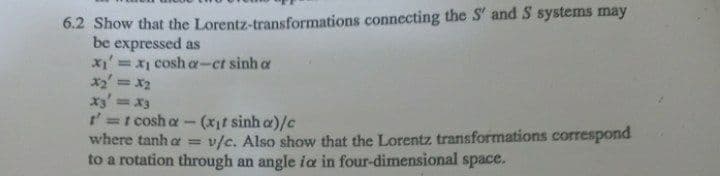 6.2 Show that the Lorentz-transformations connecting the S' and S systems may
be expressed as
= x1 cosh a--ct sinh a
x2 = x2
x3' =x3
t'=t cosh a
where tanh a =
%3D
%3D
(xif sinh a)/c
v/c. Also show that the Lorentz transformations correspond
to a rotation through an angle ia in four-dimensional space.
