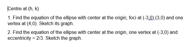 Centre at (h, k)
1. Find the equation of the ellipse with center at the origin, foci at (-3,0),(3,0) and one
vertex at (4,0). Sketch its graph.
2. Find the equation of the ellipse with center at the origin, one vertex at (-3,0) and
eccentricity = 2/3. Sketch the graph.
%3D
