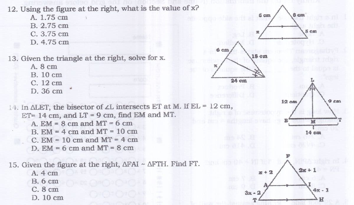 12. Using the figure at the right, what is the value of x?
ago
G cm
A. 1.75 cm
B. 2.75 cm
С. 3.75 ст
D. 4.75 cm
ble prt
5 om
美容 m
13. Given the triangle at the right, solve for x.
A. 8 cm
B. 10 cm
24 ca
С. 12 ст
D. 36 cm
集o
O cm
14. In ALET, the bisector of ZL intersects ET at M. If EL = 12 cm,
ET= 14 cm, and LT = 9 cm, find EM and MT.
A. EM = 8 cm and MT 6 cm
B. EM = 4 cm and MT = 10 cm
C. EM = 10 cm and MT 4 cm
D. EM = 6 cm and MT 8 cm
M
14 cm
15. Given the figure at the right, AFAI ~ AFTH. Find FT. ON
A. 4 cm
刘+
+王
B. 6 cm
C. 8 cm
D. 10 cm
4究。
3x - 2
