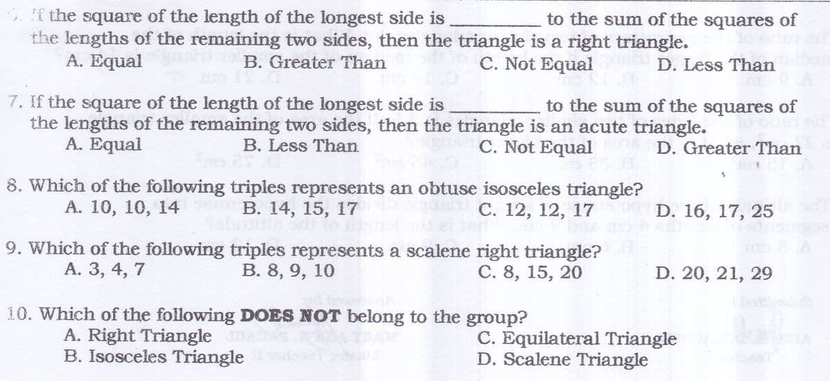 . the square of the length of the longest side is
the lengths of the remaining two sides, then the triangle is a right triangle.
A. Equal
to the sum of the squares of
B. Greater Than
C. Not Equal
D. Less Than
7. If the square of the length of the longest side is
the lengths of the remaining two sides, then the triangle is an acute triangle.
A. Equal
to the sum of the squares of
B. Less Than
C. Not Equal
D. Greater Than
8. Which of the following triples represents an obtuse isosceles triangle?
В. 14, 15, 17
А. 10, 10, 14
С. 12, 12, 17
D. 16, 17, 25
9. Which of the following triples represents a scalene right triangle?
B. 8, 9, 10
A. 3, 4, 7
C. 8, 15, 20
D. 20, 21, 29
10. Which of the following DOES NOT belong to the group?
A. Right Triangle
B. Isosceles Triangle
C. Equilateral Triangle
D. Scalene Triangle
