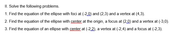 II. Solve the following problems.
1. Find the equation of the ellipse with foci at (-2,0) and (2,3) and a vertex at (4,3).
2. Find the equation of the ellipse with center at the origin, a focus at (2,0) and a vertex at (-3,0).
3. Find the equation of an ellipse with center at (-2,2), a vertex at (-2,4) and a focus at (-2,3).
