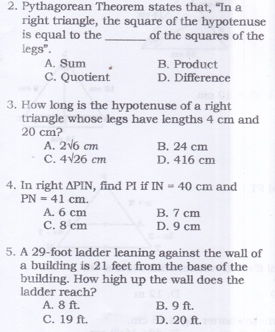 2. Pythagorean Theorem states that, "In a
right triangle, the square of the hypotenuse
is equal to the
legs".
A. Sum
C. Quotient
of the squares of the
B. Product
D. Difference
3. How long is the hypotenuse of a right
triangle whose legs have lengths 4 cm and
20 cm?
A. 2V6 cm
С. 4V26 ст
В. 24 ст
D. 416 cm
4. In right APIN, find PI if IN = 40 cm and
PN = 41 cm.
Â. 6 cm
C. 8 cm
В. 7 ст
D. 9 cm
5. A 29-foot ladder leaning against the wall of
a building is 21 feet from the base of the
building. How high up the wall does the
ladder reach?
A. 8 ft.
С. 19 ft.
B. 9 ft.
o D. 20 ft.
