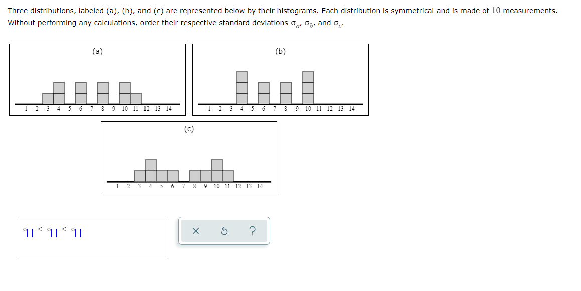 Three distributions, labeled (a), (b), and (c) are represented below by their histograms. Each distribution is symmetrical and is made of 10 measurements.
Without performing any calculations, order their respective standard deviations, and o
4
5
6
000
(a)
7
8 9 10 11 12 13 14
1 2 3 4
5
6
(c)
5 6 7
7 8 9 10 11 12 13 14
(b)
X S ?
8
9 10 11 12 13 14