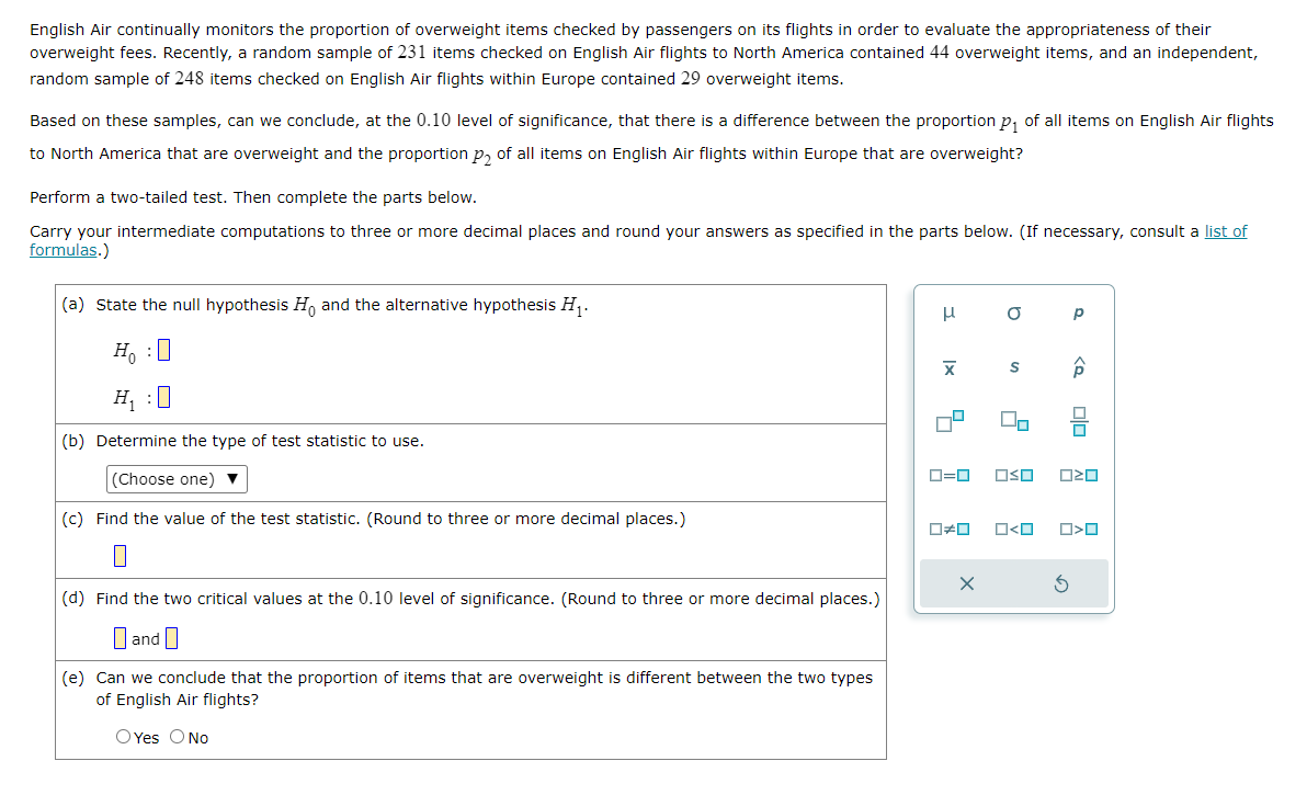 English Air continually monitors the proportion of overweight items checked by passengers on its flights in order to evaluate the appropriateness of their
overweight fees. Recently, a random sample of 231 items checked on English Air flights to North America contained 44 overweight items, and an independent,
random sample of 248 items checked on English Air flights within Europe contained 29 overweight items.
Based on these samples, can we conclude, at the 0.10 level of significance, that there is a difference between the proportion p₁ of all items on English Air flights
to North America that are overweight and the proportion p₂ of all items on English Air flights within Europe that are overweight?
Perform a two-tailed test. Then complete the parts below.
Carry your intermediate computations to three or more decimal places and round your answers as specified in the parts below. (If necessary, consult a list of
formulas.)
(a) State the null hypothesis Ho and the alternative hypothesis H₁.
Ho :O
H₁ :0
(b) Determine the type of test statistic to use.
(Choose one) ▼
(c) Find the value of the test statistic. (Round to three or more decimal places.)
(d) Find the two critical values at the 0.10 level of significance. (Round to three or more decimal places.)
and
(e) Can we conclude that the proportion of items that are overweight is different between the two types
of English Air flights?
O Yes O No
μ
X
4
19
0=0
0*0
O
10
S
2
□ <ロ
Р
<Q
OSO ²0
S
00
O>O