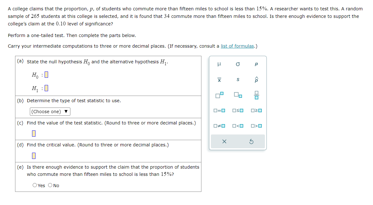 A college claims that the proportion, p, of students who commute more than fifteen miles to school is less than 15%. A researcher wants to test this. A random
sample of 265 students at this college is selected, and it is found that 34 commute more than fifteen miles to school. Is there enough evidence to support the
college's claim at the 0.10 level of significance?
Perform a one-tailed test. Then complete the parts below.
Carry your intermediate computations to three or more decimal places. (If necessary, consult a list of formulas.)
(a) State the null hypothesis Ho and the alternative hypothesis H₁.
Ho :O
H₁ :0
(b) Determine the type of test statistic to use.
(Choose one) ▼
(c) Find the value of the test statistic. (Round to three or more decimal places.)
(d) Find the ritical value. (Round to three or
0
decimal places.)
(e) Is there enough evidence to support the claim that the proportion of students
who commute more than fifteen miles to school is less than 15%?
O Yes O No
μ
|x
a
S
X
2
On
0=0 OSO
р
P
3
Olo
ロマロ
0#0 O<O O>0