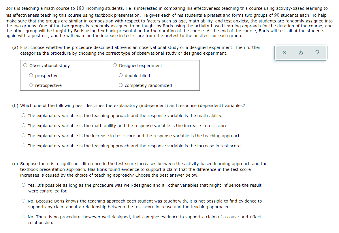 Boris is teaching a math course to 180 incoming students. He is interested in comparing his effectiveness teaching this course using activity-based learning to
his effectiveness teaching this course using textbook presentation. He gives each of his students a pretest and forms two groups of 90 students each. To help
make sure that the groups are similar in composition with respect to factors such as age, math ability, and test anxiety, the students are randomly assigned into
the two groups. One of the two groups is randomly assigned to be taught by Boris using the activity-based learning approach for the duration of the course, and
the other group will be taught by Boris using textbook presentation for the duration of the course. At the end of the course, Boris will test all of the students
again with a posttest, and he will examine the increase in test score from the pretest to the posttest for each group.
(a) First choose whether the procedure described above is an observational study or a designed experiment. Then further
categorize the procedure by choosing the correct type of observational study or designed experiment.
O Observational study
O prospective
O retrospective
O Designed experiment
O double-blind
O completely randomized
(b) Which one of the following best describes the explanatory (independent) and response (dependent) variables?
The explanatory variable is the teaching approach and the response variable is the math ability.
O The explanatory variable is the math ability and the response variable is the increase in test score.
O The explanatory variable is the increase in test score and the response variable is the teaching approach.
O The explanatory variable is the teaching approach and the response variable is the increase in test score.
(c) Suppose there is a significant difference in the test score increases between the activity-based learning approach and the
textbook presentation approach. Has Boris found evidence to support a claim that the difference in the test score
increases is caused by the choice of teaching approach? Choose the best answer below.
O Yes. It's possible as long as the procedure was well-designed and all other variables that might influence the result
were controlled for.
O No. Because Boris knows the teaching approach each student was taught with, it is not possible to find evidence to
support any claim about a relationship between the test score increase and the teaching approach.
O No. There is no procedure, however well-designed, that can give evidence to support a claim of a cause-and-effect
relationship.
X
?