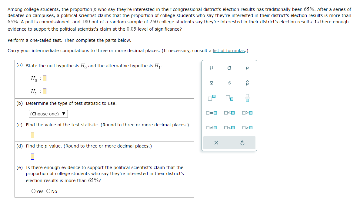 Among college students, the proportion p who say they're interested in their congressional district's election results has traditionally been 65%. After a series of
debates on campuses, a political scientist claims that the proportion of college students who say they're interested in their district's election results is more than
65%. A poll is commissioned, and 180 out of a random sample of 250 college students say they're interested in their district's election results. Is there enough
evidence to support the political scientist's claim at the 0.05 level of significance?
Perform a one-tailed test. Then complete the parts below.
Carry your intermediate computations to three or more decimal places. (If necessary, consult a list of formulas.)
(a) state the null hypothesis Ho and the alternative hypothesis H₁.
Ho :O
H₁ :0
(b) Determine the type of test statistic to use.
(Choose one) ▼
(c) Find the value of the test statistic. (Round to three or more decimal places.)
(d) Find the p-value. (Round to three or more decimal places.)
(e) Is there enough evidence to support the political scientist's claim that the
proportion of college students who say they're interested in their district's
election results is more than 65%?
O Yes O No
H
X
O
Do
0=0 OSO
X
Р
Â
3
alc
ロマロ
0#0 ロ<ロ ☐☐