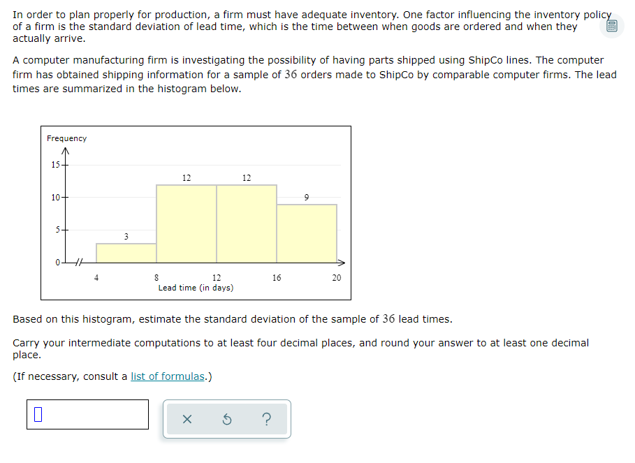 In order to plan properly for production, a firm must have adequate inventory. One factor influencing the inventory policy
of a firm is the standard deviation of lead time, which is the time between when goods are ordered and when they
actually arrive.
A computer manufacturing firm is investigating the possibility of having parts shipped using ShipCo lines. The computer
firm has obtained shipping information for a sample of 36 orders made to ShipCo by comparable computer firms. The lead
times are summarized in the histogram below.
Frequency
0
15.
10
5-
3
12
8
12
Lead time (in days)
12
X
16
Based on this histogram, estimate the standard deviation of the sample of 36 lead times.
Carry your intermediate computations to at least four decimal places, and round your answer to at least one decimal
place.
(If necessary, consult a list of formulas.)
9
5 ?
20