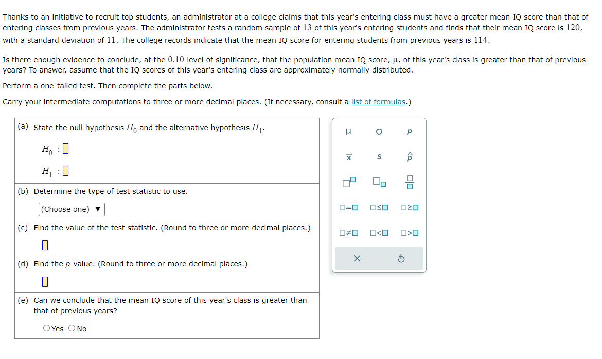 Thanks to an initiative to recruit top students, an administrator at a college claims that this year's entering class must have a greater mean IQ score than that of
entering classes from previous years. The administrator tests a random sample of 13 of this year's entering students and finds that their mean IQ score is 120,
with a standard deviation of 11. The college records indicate that the mean IQ score for entering students from previous years is 114.
Is there enough evidence to conclude, at the 0.10 level of significance, that the population mean IQ score, μ, of this year's class is greater than that of previous
years? To answer, assume that the IQ scores of this year's entering class are approximately normally distributed.
Perform a one-tailed test. Then complete the parts below.
Carry your intermediate computations to three or more decimal places. (If necessary, consult a list of formulas.)
(a) State the null hypothesis Ho and the alternative hypothesis H₁.
HO
H₁ :0
(b) Determine the type of test statistic to use.
(Choose one) ▼
(c) Find the value of the test statistic. (Round to three or more decimal places.)
(d) Find the p-value. (Round to three or more decimal places.)
П
(e) Can we conclude that the mean IQ score of this year's class is greater than
that of previous years?
O Yes O No
μ
X
0=0
☐#0
X
O
S
O<O
Р
Â
OSO 020
S
010
O<O