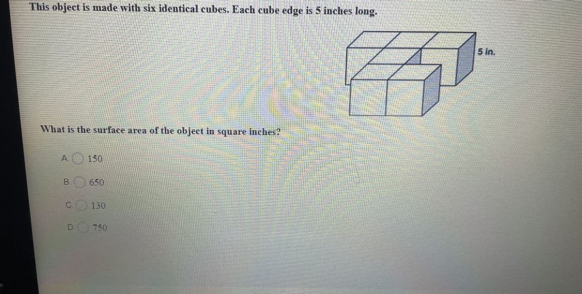 This object is made with six identical cubes. Each cube edge is 5 inches long.
What is the surface area of the object in square inches?
A.
B.
C
D
150
650
130
750
5 in.