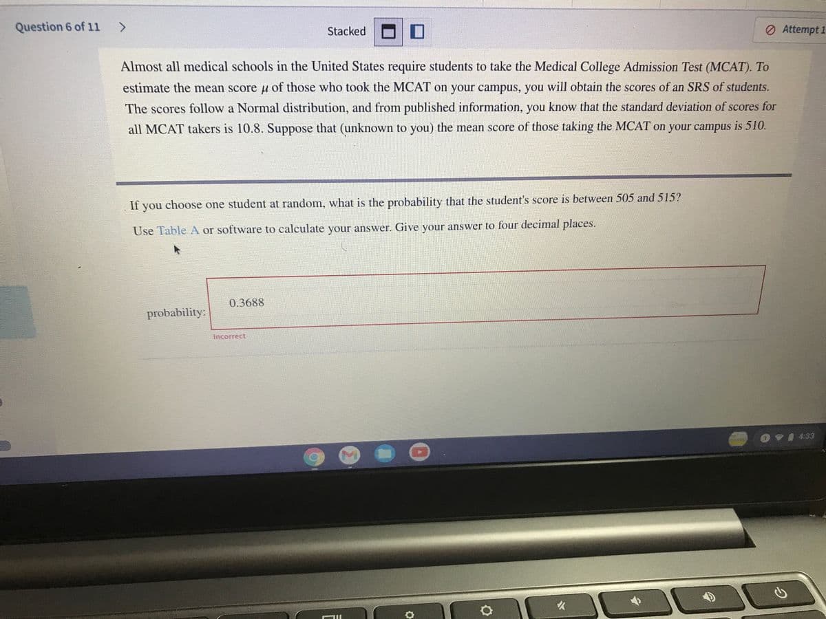 Question 6 of 11 >
Stacked
ロ□
O Attempt 1
Almost all medical schools in the United States require students to take the Medical College Admission Test (MCAT). To
estimate the mean score u of those who took the MCAT on your campus, you will obtain the scores of an SRS of students.
The scores follow a Normal distribution, and from published information, you know that the standard deviation of scores for
all MCAT takers is 10.8. Suppose that (unknown to you) the mean score of those taking the MCAT on your campus is 510.
If you choose one student at random, what is the probability that the student's score is between 505 and 515?
Use Table A or software to calculate your answer. Give your answer to four decimal places.
0.3688
probability:
Incorrect
0V1433
