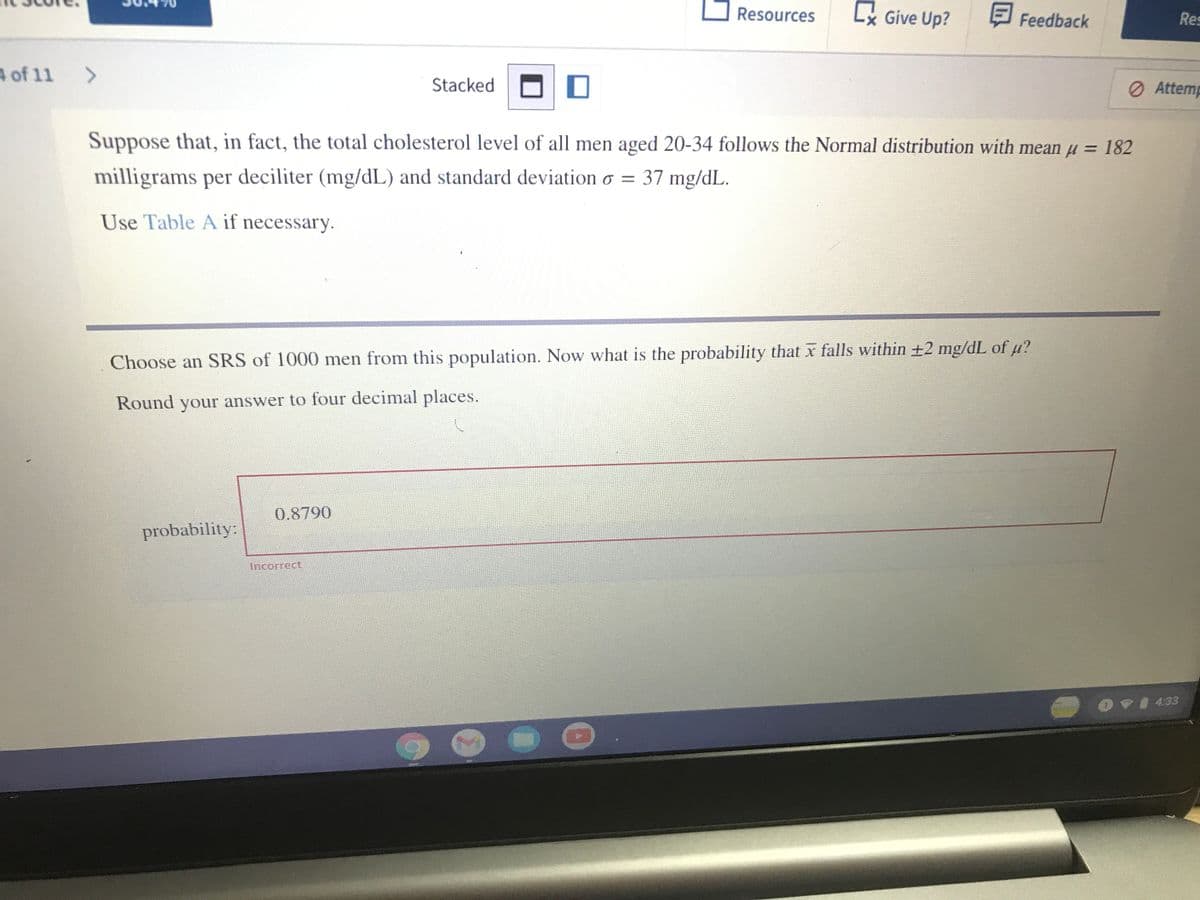 Resources
Lx Give Up?
E Feedback
Res
A of 11 >
Stacked
O Attemp
Suppose that, in fact, the total cholesterol level of all men aged 20-34 follows the Normal distribution with mean u = 182
milligrams per deciliter (mg/dL) and standard deviation o = 37 mg/dL.
Use Table A if necessary.
Choose an SRS of 1000 men from this population. Now what is the probability that x falls within ±2 mg/dL of µ?
Round your answer to four decimal places.
0.8790
probability:
Ancorrect
OVI 433
