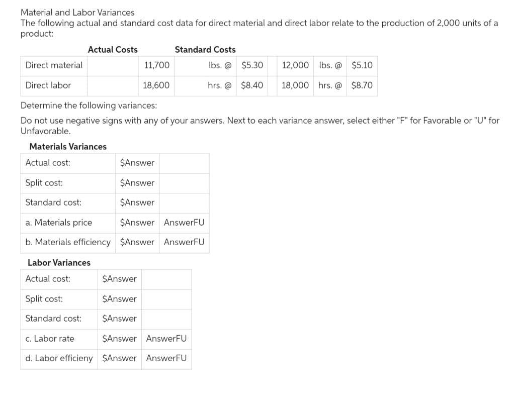 Material and Labor Variances
The following actual and standard cost data for direct material and direct labor relate to the production of 2,000 units of a
product:
Split cost:
Direct material
Direct labor
Determine the following variances:
Do not use negative signs with any of your answers. Next to each variance answer, select either "F" for Favorable or "U" for
Unfavorable.
Materials Variances
Actual cost:
Standard cost:
Actual Costs
Labor Variances
Actual cost:
11,700
18,600
Split cost:
Standard cost:
Standard Costs
lbs. @
$5.30
hrs. @ $8.40
$Answer
$Answer
$Answer
a. Materials price
$Answer AnswerFU
b. Materials efficiency $Answer AnswerFU
$Answer
$Answer
$Answer
c. Labor rate
$Answer AnswerFU
d. Labor efficieny $Answer AnswerFU
12,000 lbs. @
18,000 hrs. @
$5.10
$8.70