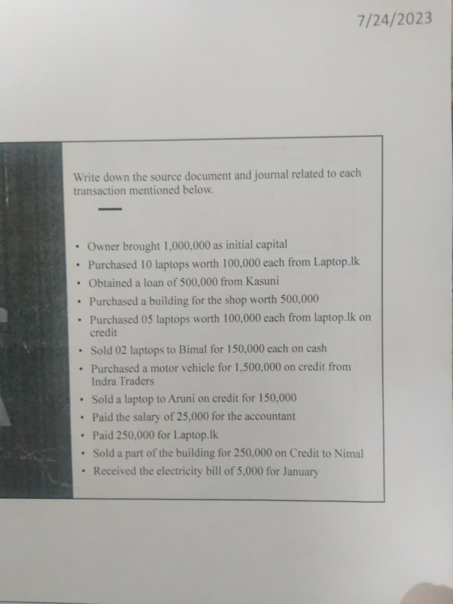 Write down the source document and journal related to each
transaction mentioned below.
•
·
·
•
•
.
• Sold 02 laptops to Bimal for 150,000 each on cash
•
Purchased a motor vehicle for 1,500,000 on credit from
Indra Traders
•
7/24/2023
.
Owner brought 1,000,000 as initial capital
Purchased 10 laptops worth 100,000 each from Laptop.lk
Obtained a loan of 500,000 from Kasuni
Purchased a building for the shop worth 500,000
Purchased 05 laptops worth 100,000 each from laptop.lk on
credit
Sold a laptop to Aruni on credit for 150,000
Paid the salary of 25,000 for the accountant
Paid 250,000 for Laptop.lk
Sold a part of the building for 250,000 on Credit to Nimal
Received the electricity bill of 5,000 for January