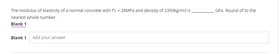 The modulus of elasticity of a normal concrete with f'c = 28MPa and density of 2350kg/m3 is
nearest whole number.
Blank 1
Blank 1 Add your answer
GPa. Round of to the