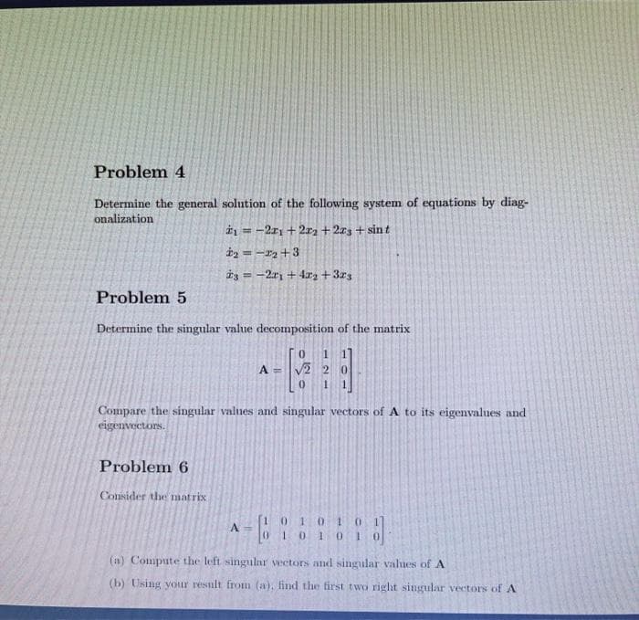 Problem 4
Determine the general solution of the following system of equations by diag-
onalization
₁-21 +222 +223 + sint
₂ = -₂+3
23-21 +42 +323
=
Problem 5
Determine the singular value decomposition of the matrix
0 1
A = √2 2 0
0 1
Compare the singular values and singular vectors of A to its eigenvalues and
eigenvectors.
Problem 6
Consider the matrix
-61
A =
01010
101010
(a) Compute the left singular vectors and singular values of A
(b) Using your result from (a), find the first two right singular vectors of A