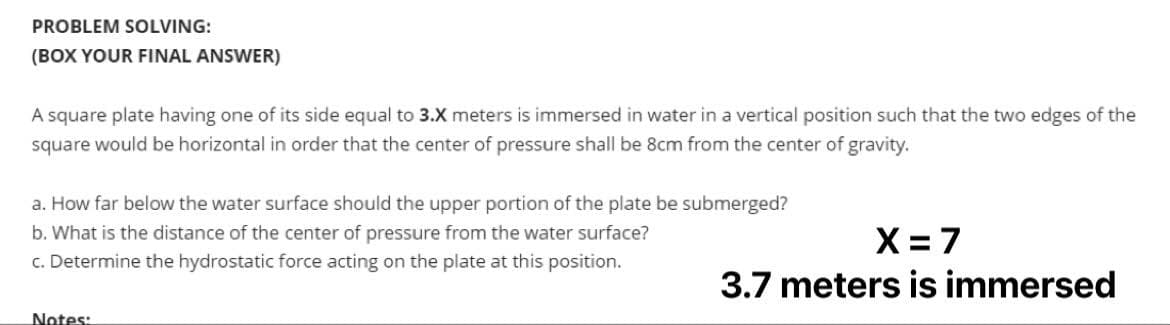 PROBLEM SOLVING:
(BOX YOUR FINAL ANSWER)
A square plate having one of its side equal to 3.X meters is immersed in water in a vertical position such that the two edges of the
square would be horizontal in order that the center of pressure shall be 8cm from the center of gravity.
a. How far below the water surface should the upper portion of the plate be submerged?
b. What is the distance of the center of pressure from the water surface?
c. Determine the hydrostatic force acting on the plate at this position.
Notes:
X = 7
3.7 meters is immersed