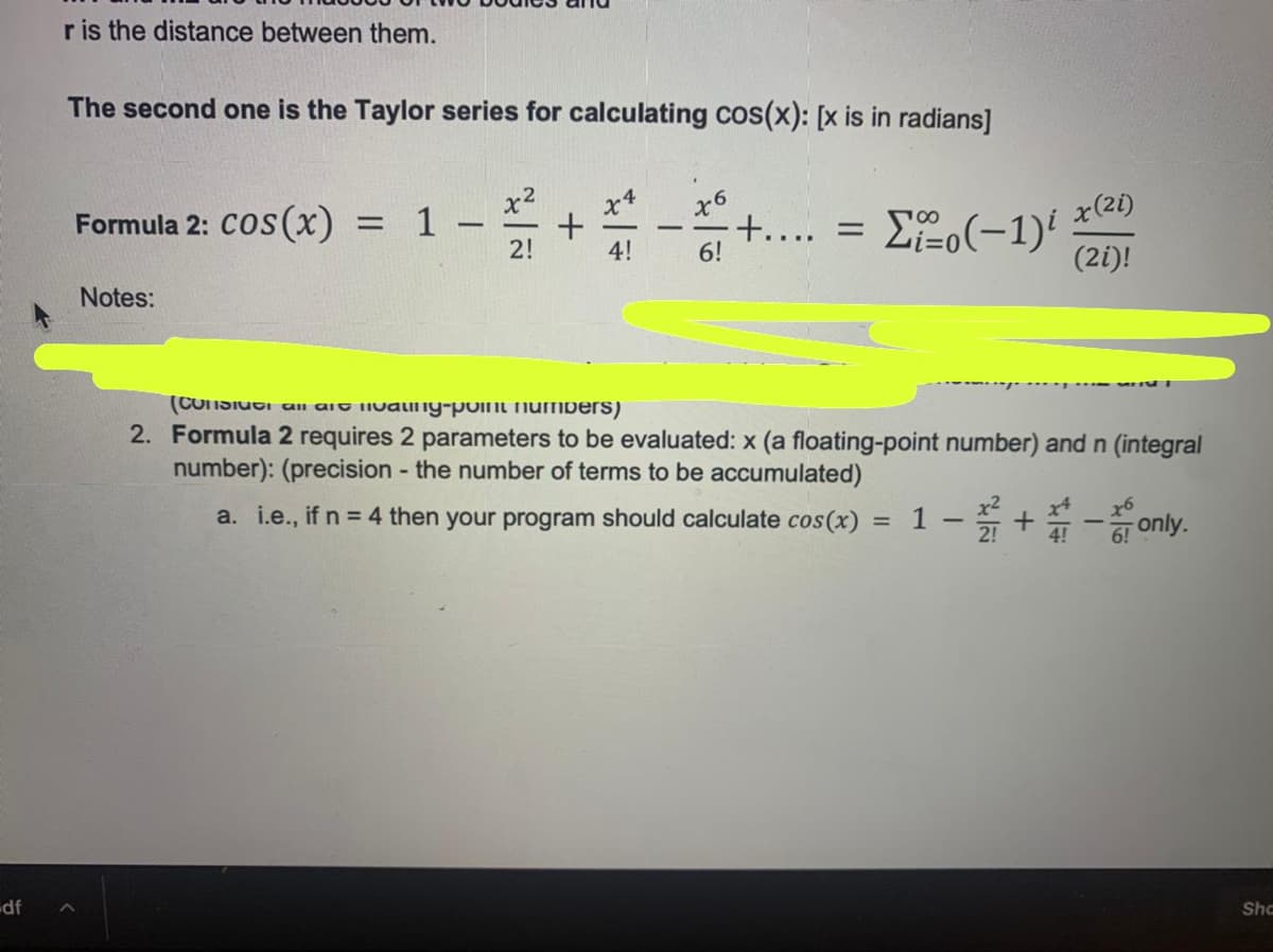 r is the distance between them.
The second one is the Taylor series for calculating cos(x): [x is in radians]
x4
Formula 2: Cos (x)
x6
+.... = E2o(-1)'
= 1
x(21)
-
2!
4!
6!
(2i)!
Notes:
(CUNSIUGI all ait iivainy-point numbers)
2. Formula 2 requires 2 parameters to be evaluated: x (a floating-point number) and n (integral
number): (precision - the number of terms to be accumulated)
a. i.e., if n = 4 then your program should calculate cos(x) = 1 - 5 + - only.
Sho
