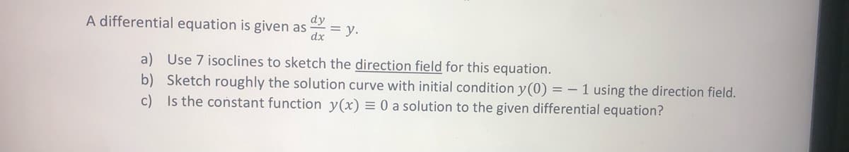 A differential equation is given as
dx
dy
= y.
a) Use 7 isoclines to sketch the direction field for this equation.
b) Sketch roughly the solution curve with initial condition y(0) = - 1 using the direction field.
c) Is the coństant function y(x) = 0 a solution to the given differential equation?
